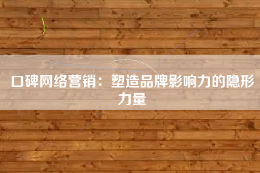 口碑网络营销：塑造品牌影响力的隐形力量