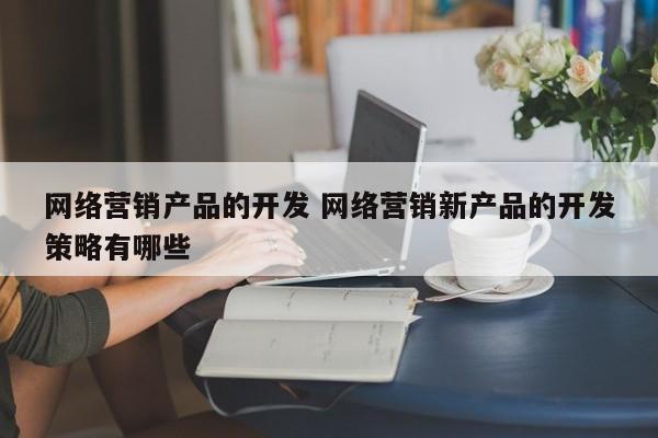 网络营销产品的开发 网络营销新产品的开发策略有哪些