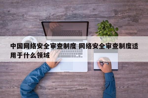 中国网络安全审查制度 网络安全审查制度适用于什么领域