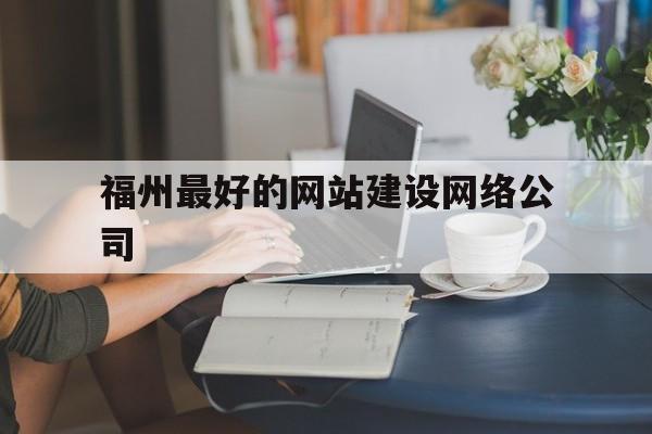 福州最好的网站建设网络公司(福州网龙网络公司是总部企业吗)