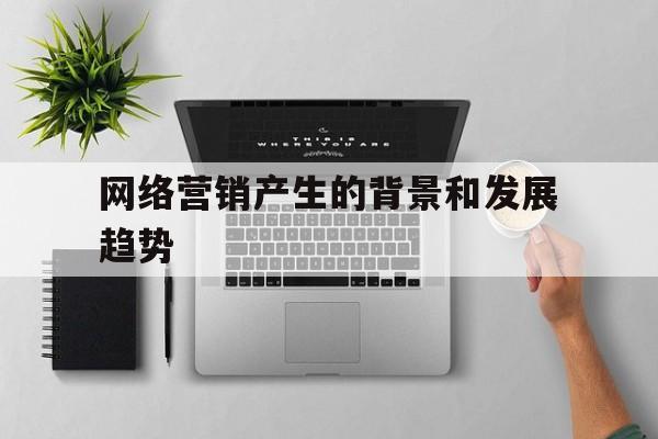 关于网络营销产生的背景和发展趋势的信息