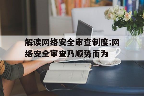 解读网络安全审查制度:网络安全审查乃顺势而为(网络安全七个方面)