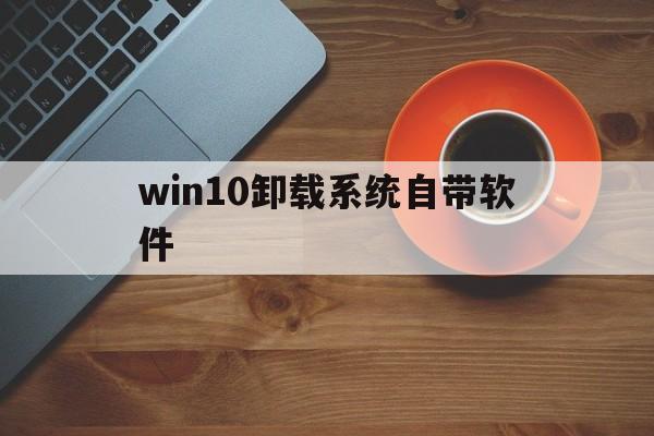 win10卸载系统自带软件(win10怎么删除安装的软件)