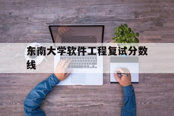 东南大学软件工程复试分数线(东南大学计算机研究生录取分数线)