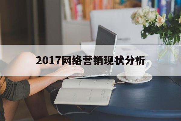 2017网络营销现状分析(网络营销产生和发展的背景主要有)