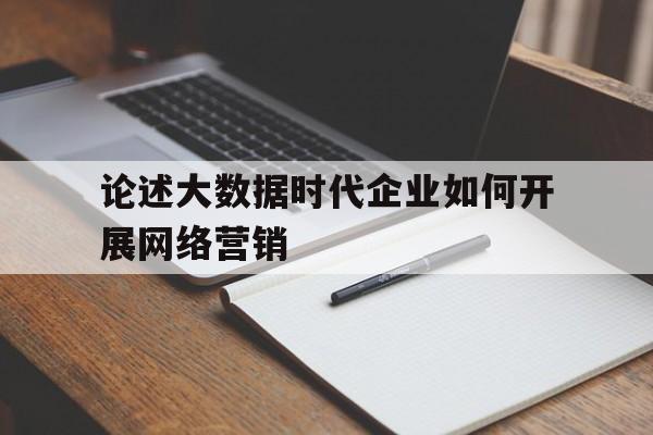 论述大数据时代企业如何开展网络营销(企业实施大数据营销应具备哪些条件)