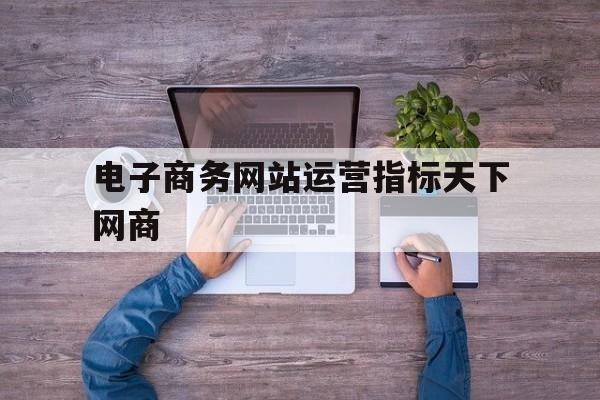 电子商务网站运营指标天下网商(电子商务网站运营的关键指标有哪些)